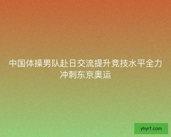 中国体操男队赴日交流提升竞技水平全力冲刺东京奥运