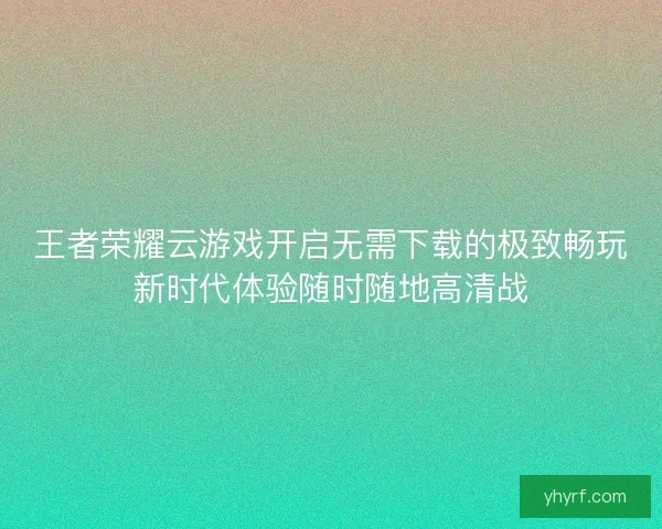 王者荣耀云游戏开启无需下载的极致畅玩新时代体验随时随地高清战